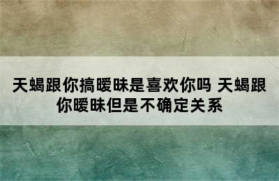 天蝎跟你搞暧昧是喜欢你吗 天蝎跟你暧昧但是不确定关系